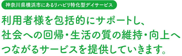 【神奈川県横浜市にあるリハビリ特化型デイサービス】利用者様を包括的にサポートし、社会への回帰・生活の質の維持・向上へつながるサービスを提供していきます。